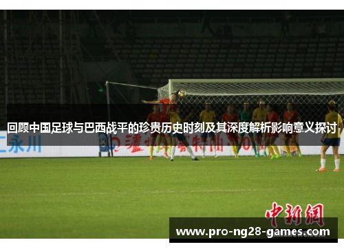 回顾中国足球与巴西战平的珍贵历史时刻及其深度解析影响意义探讨