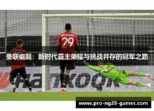 曼联崛起:新时代霸主荣耀与挑战并存的冠军之路 曼联崛起:新时代霸主荣耀与挑战并存的冠军之路
