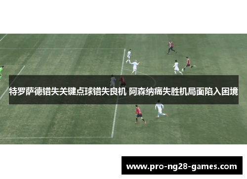 特罗萨德错失关键点球错失良机 阿森纳痛失胜机局面陷入困境