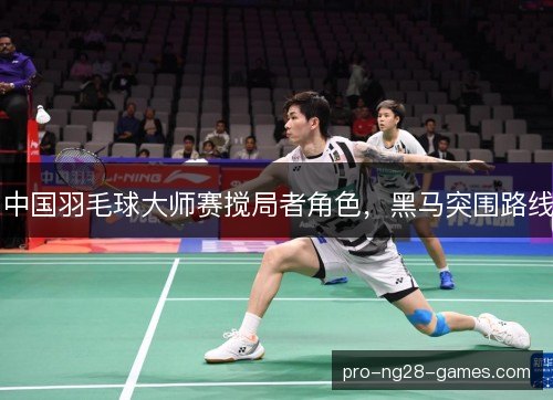 中国羽毛球大师赛搅局者角色,黑马突围路线 中国羽毛球大师赛搅局者角色,黑马突围路线