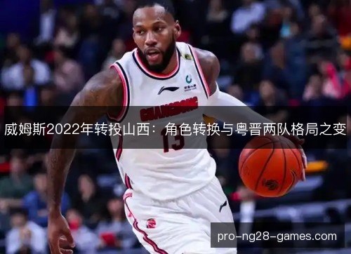 威姆斯2022年转投山西:角色转换与粤晋两队格局之变 威姆斯2022年转投山西:角色转换与粤晋两队格局之变